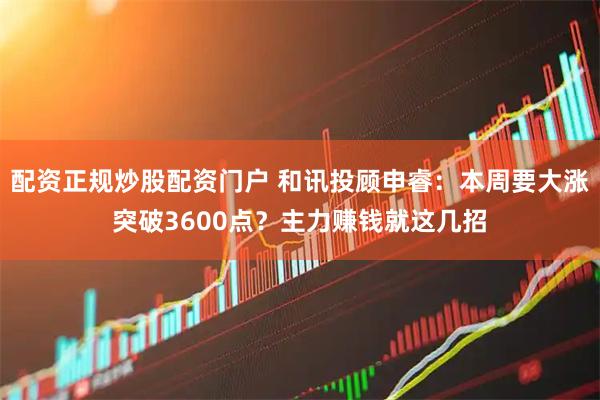 配资正规炒股配资门户 和讯投顾申睿：本周要大涨突破3600点？主力赚钱就这几招
