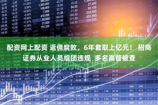 配资网上配资 返佣腐败，6年套取上亿元！ 招商证券从业人员组团违规  多名高管被查
