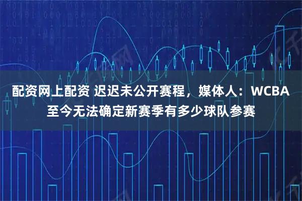 配资网上配资 迟迟未公开赛程，媒体人：WCBA至今无法确定新赛季有多少球队参赛