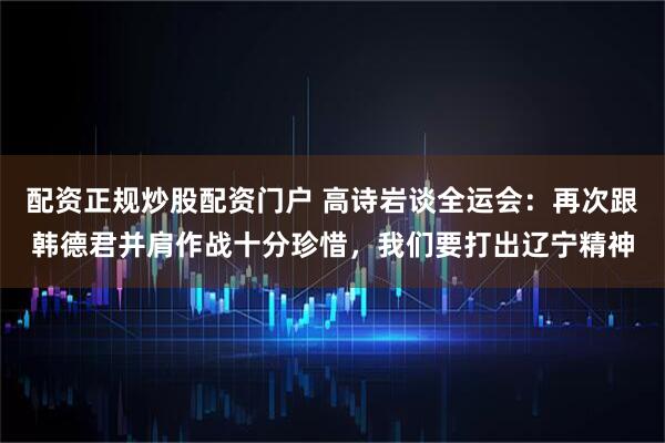 配资正规炒股配资门户 高诗岩谈全运会：再次跟韩德君并肩作战十分珍惜，我们要打出辽宁精神