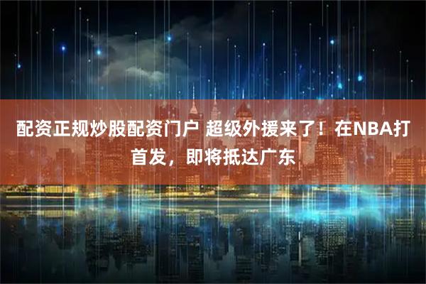 配资正规炒股配资门户 超级外援来了！在NBA打首发，即将抵达广东