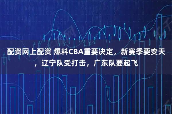 配资网上配资 爆料CBA重要决定，新赛季要变天，辽宁队受打击，广东队要起飞