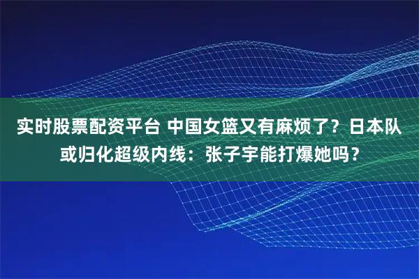 实时股票配资平台 中国女篮又有麻烦了？日本队或归化超级内线：张子宇能打爆她吗？
