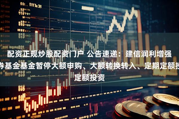 配资正规炒股配资门户 公告速递：建信润利增强债券基金基金暂停大额申购、大额转换转入、定期定额投资