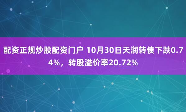 配资正规炒股配资门户 10月30日天润转债下跌0.74%，转股溢价率20.72%