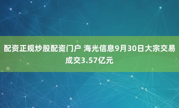 配资正规炒股配资门户 海光信息9月30日大宗交易成交3.57亿元