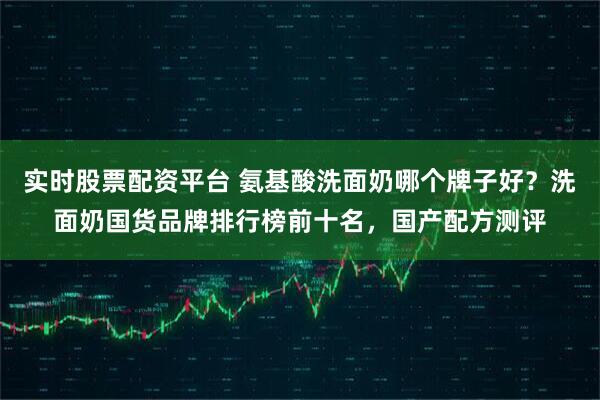 实时股票配资平台 氨基酸洗面奶哪个牌子好？洗面奶国货品牌排行榜前十名，国产配方测评