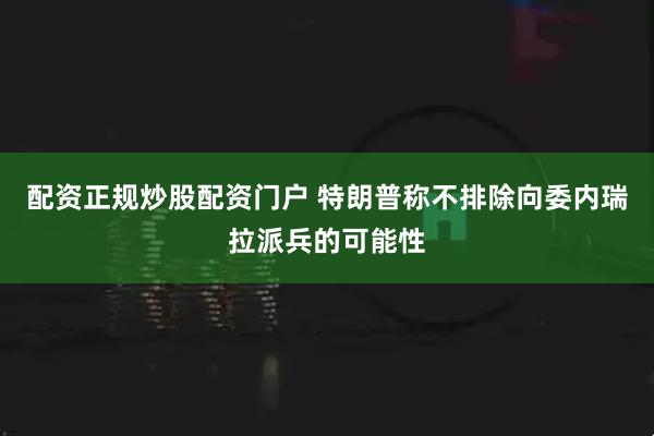 配资正规炒股配资门户 特朗普称不排除向委内瑞拉派兵的可能性