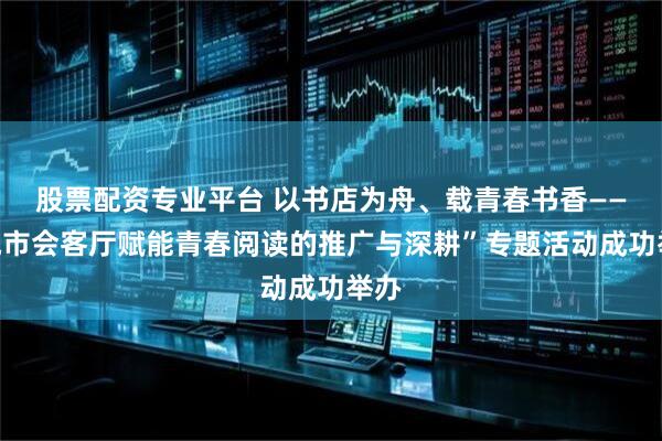 股票配资专业平台 以书店为舟、载青春书香——“城市会客厅赋能青春阅读的推广与深耕”专题活动成功举办