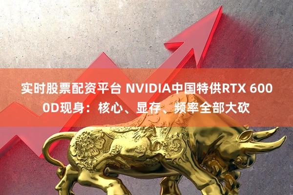 实时股票配资平台 NVIDIA中国特供RTX 6000D现身：核心、显存、频率全部大砍