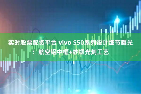 实时股票配资平台 vivo S50系列设计细节曝光：航空铝中框+纱缎光刻工艺