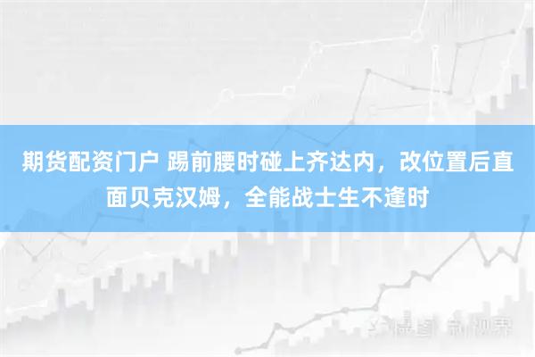期货配资门户 踢前腰时碰上齐达内，改位置后直面贝克汉姆，全能战士生不逢时