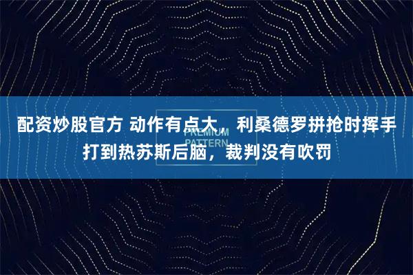 配资炒股官方 动作有点大，利桑德罗拼抢时挥手打到热苏斯后脑，裁判没有吹罚